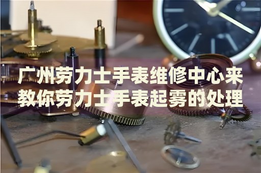 廣州勞力士手表維修中心來教你勞力士手表起霧的處理方法都有哪些？