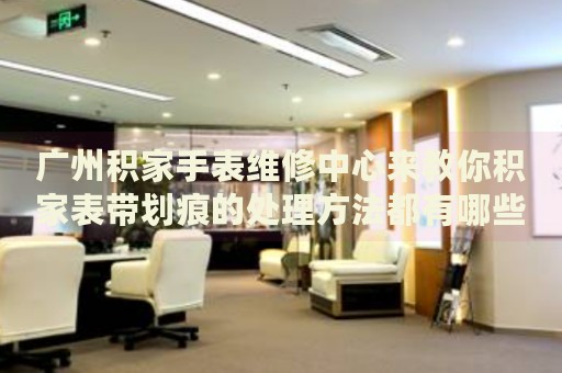 廣州積家手表維修中心來教你積家表帶劃痕的處理方法都有哪些？