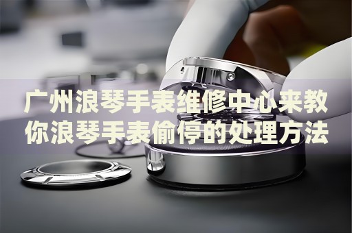 廣州浪琴手表維修中心來教你浪琴手表偷停的處理方法都有哪些？