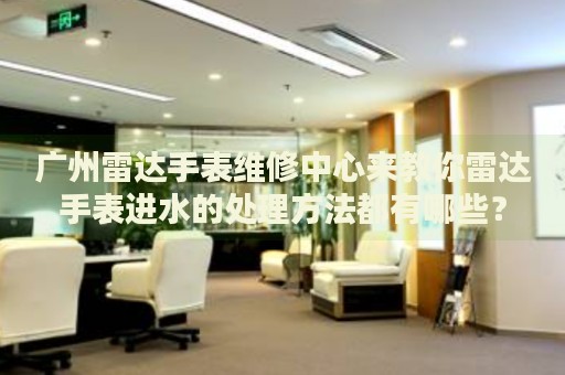 廣州雷達手表維修中心來教你雷達手表進水的處理方法都有哪些？