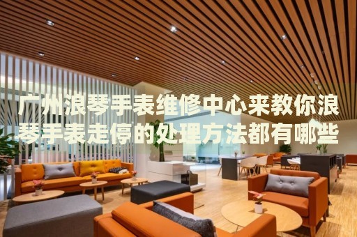 廣州浪琴手表維修中心來教你浪琴手表走停的處理方法都有哪些？