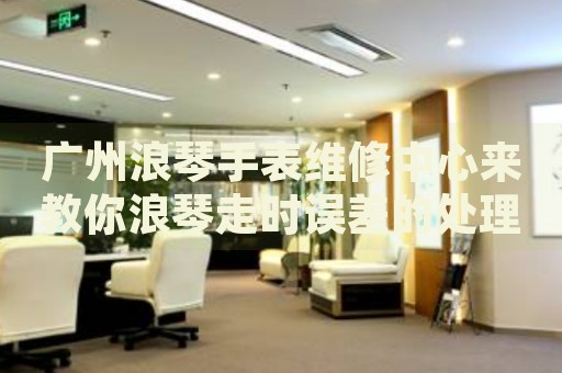 廣州浪琴手表維修中心來教你浪琴走時誤差的處理方法都有哪些？