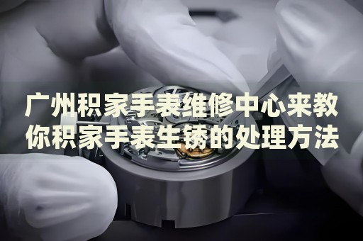 廣州積家手表維修中心來教你積家手表生銹的處理方法都有哪些？