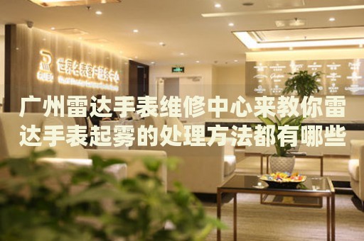 廣州雷達手表維修中心來教你雷達手表起霧的處理方法都有哪些？