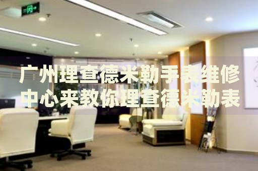 廣州理查德米勒手表維修中心來教你理查德米勒表盤劃痕的處理方法都有哪些？