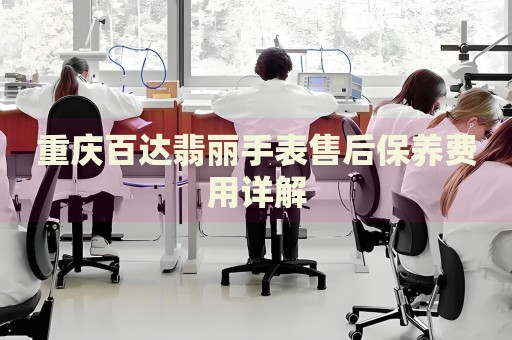 重慶百達翡麗手表售后保養(yǎng)費用詳解