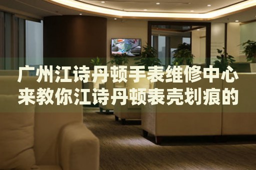 廣州江詩丹頓手表維修中心來教你江詩丹頓表殼劃痕的處理方法都有哪些？