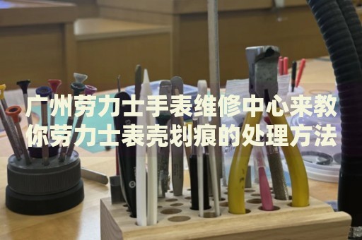 廣州勞力士手表維修中心來教你勞力士表殼劃痕的處理方法都有哪些？