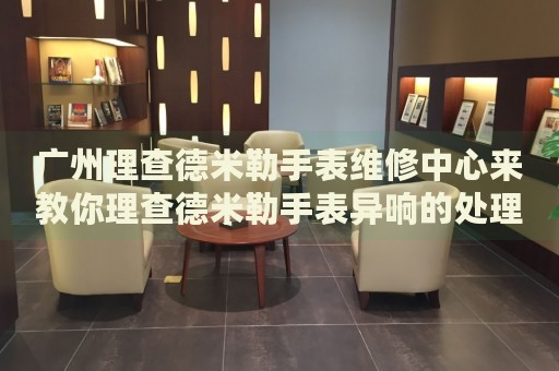 廣州理查德米勒手表維修中心來教你理查德米勒手表異響的處理方法都有哪些？