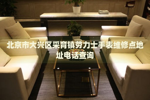 北京市大興區(qū)采育鎮(zhèn)勞力士手表維修點地址電話查詢