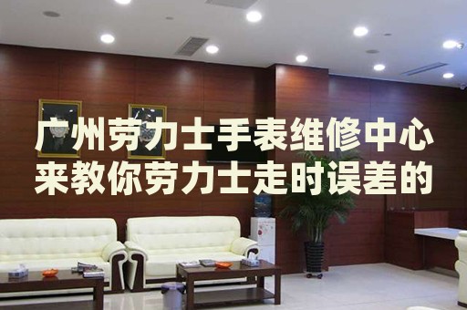 廣州勞力士手表維修中心來教你勞力士走時誤差的處理方法都有哪些？