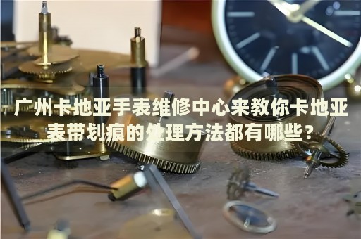 廣州卡地亞手表維修中心來教你卡地亞表帶劃痕的處理方法都有哪些？