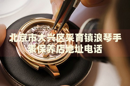 北京市大興區(qū)采育鎮(zhèn)浪琴手表保養(yǎng)店地址電話