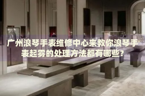 廣州浪琴手表維修中心來教你浪琴手表起霧的處理方法都有哪些？