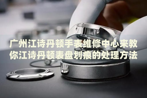 廣州江詩(shī)丹頓手表維修中心來(lái)教你江詩(shī)丹頓表盤(pán)劃痕的處理方法都有哪些？