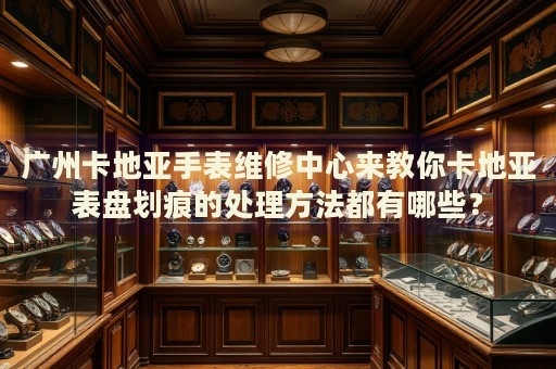 廣州卡地亞手表維修中心來(lái)教你卡地亞表盤(pán)劃痕的處理方法都有哪些？