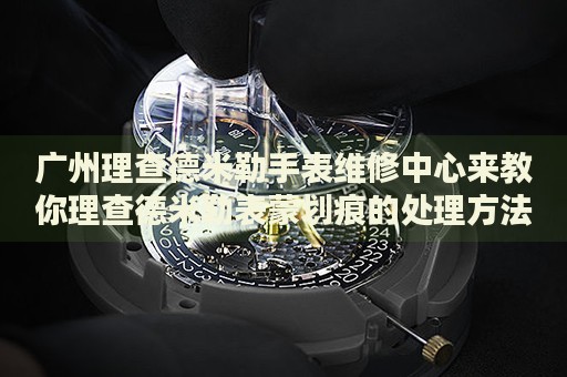 廣州理查德米勒手表維修中心來教你理查德米勒表蒙劃痕的處理方法都有哪些？