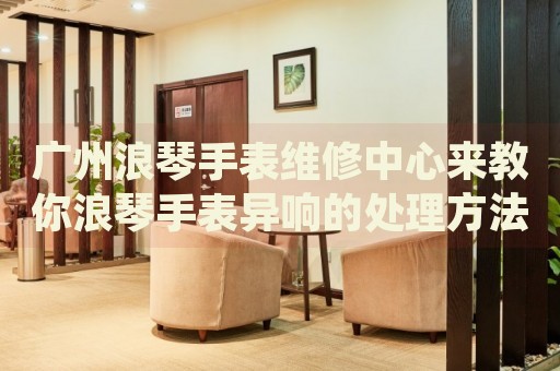 廣州浪琴手表維修中心來(lái)教你浪琴手表異響的處理方法都有哪些？