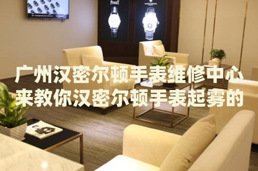廣州漢密爾頓手表維修中心來(lái)教你漢密爾頓手表起霧的處理方法都有哪些？