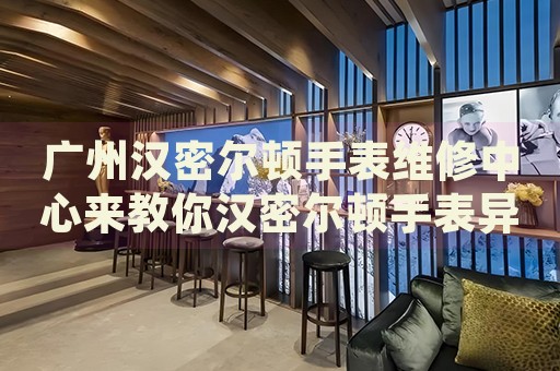 廣州漢密爾頓手表維修中心來教你漢密爾頓手表異響的處理方法都有哪些？