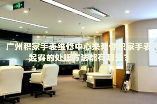 廣州積家手表維修中心來教你積家手表起霧的處理方法都有哪些？