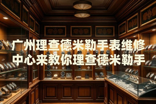 廣州理查德米勒手表維修中心來教你理查德米勒手表走快的處理方法都有哪些？