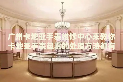廣州卡地亞手表維修中心來教你卡地亞手表起霧的處理方法都有哪些？