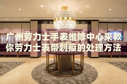 廣州勞力士手表維修中心來教你勞力士表帶劃痕的處理方法都有哪些？
