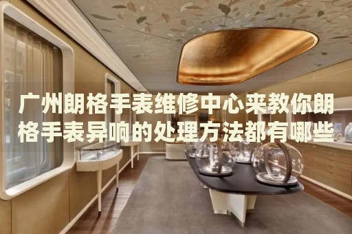 廣州朗格手表維修中心來教你朗格手表異響的處理方法都有哪些？