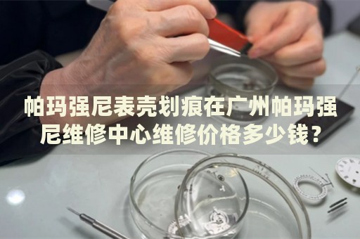 帕瑪強尼表殼劃痕在廣州帕瑪強尼維修中心維修價格多少錢？