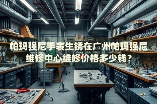 帕瑪強尼手表生銹在廣州帕瑪強尼維修中心維修價格多少錢？