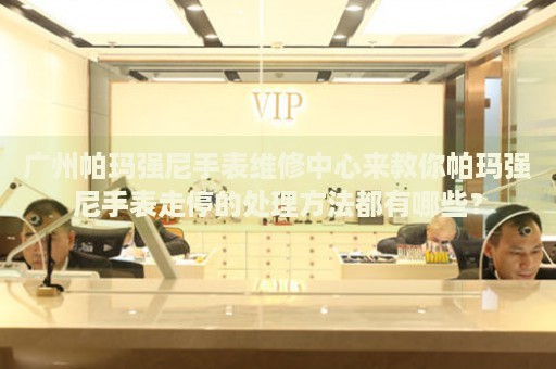 廣州帕瑪強尼手表維修中心來教你帕瑪強尼手表走停的處理方法都有哪些？