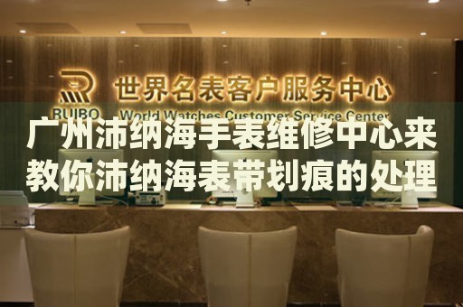 廣州沛納海手表維修中心來教你沛納海表帶劃痕的處理方法都有哪些？