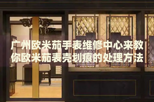 廣州歐米茄手表維修中心來教你歐米茄表殼劃痕的處理方法都有哪些？