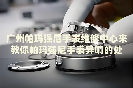 廣州帕瑪強尼手表維修中心來教你帕瑪強尼手表異響的處理方法都有哪些？