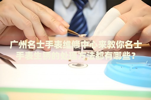 廣州名士手表維修中心來教你名士手表生銹的處理方法都有哪些？