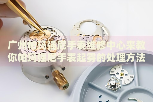 廣州帕瑪強(qiáng)尼手表維修中心來教你帕瑪強(qiáng)尼手表起霧的處理方法都有哪些？
