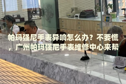 帕瑪強(qiáng)尼手表異響怎么辦？不要慌，廣州帕瑪強(qiáng)尼手表維修中心來幫忙