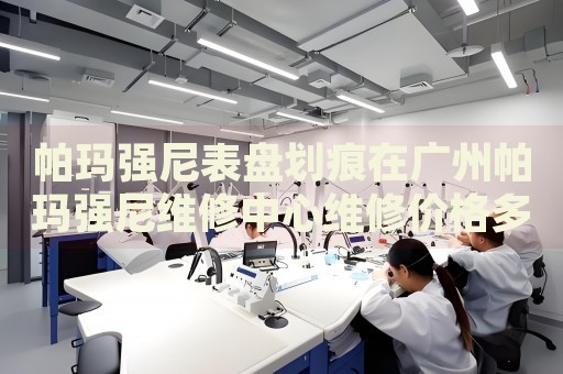 帕瑪強(qiáng)尼表盤(pán)劃痕在廣州帕瑪強(qiáng)尼維修中心維修價(jià)格多少錢(qián)？