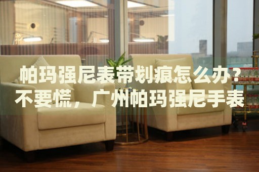 帕瑪強(qiáng)尼表帶劃痕怎么辦？不要慌，廣州帕瑪強(qiáng)尼手表維修中心來(lái)幫忙