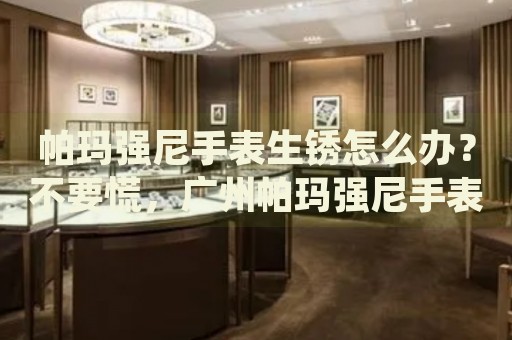 帕瑪強(qiáng)尼手表生銹怎么辦？不要慌，廣州帕瑪強(qiáng)尼手表維修中心來(lái)幫忙