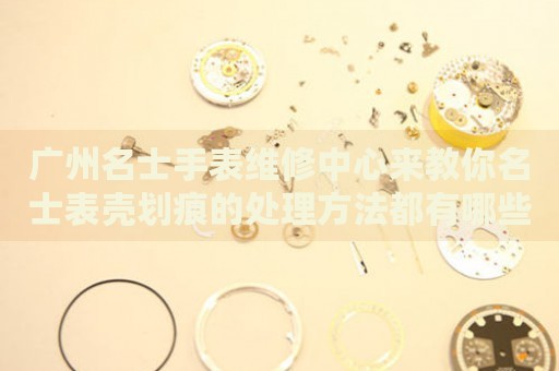 廣州名士手表維修中心來(lái)教你名士表殼劃痕的處理方法都有哪些？