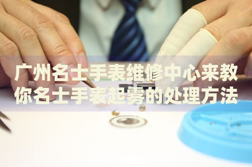廣州名士手表維修中心來(lái)教你名士手表起霧的處理方法都有哪些？