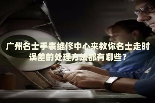 廣州名士手表維修中心來(lái)教你名士走時(shí)誤差的處理方法都有哪些？