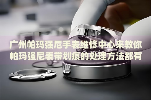 廣州帕瑪強(qiáng)尼手表維修中心來教你帕瑪強(qiáng)尼表帶劃痕的處理方法都有哪些？