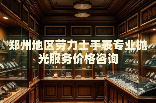 鄭州地區(qū)勞力士手表專業(yè)拋光服務價格咨詢