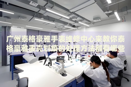 廣州泰格豪雅手表維修中心來教你泰格豪雅表殼劃痕的處理方法都有哪些？