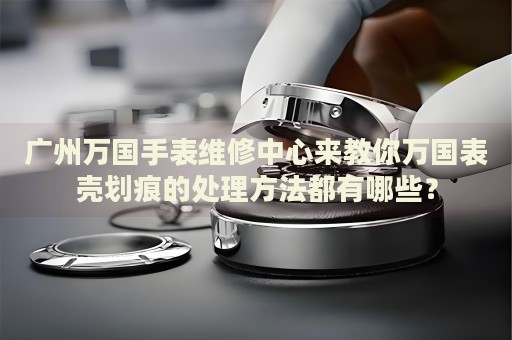 廣州萬國手表維修中心來教你萬國表殼劃痕的處理方法都有哪些？