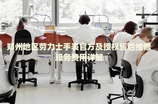 鄭州地區(qū)勞力士手表官方及授權售后維修服務費用詳解