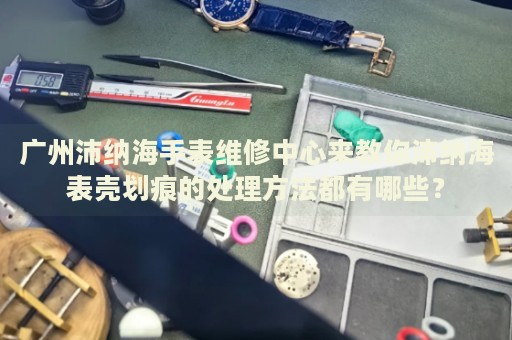 廣州沛納海手表維修中心來(lái)教你沛納海表殼劃痕的處理方法都有哪些？